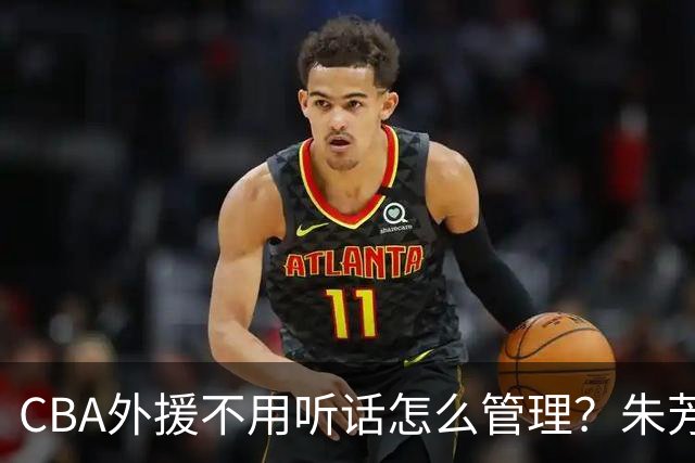 CBA外援不用听话怎么管理？朱芳雨：翻译会给他看我以前是什么状态